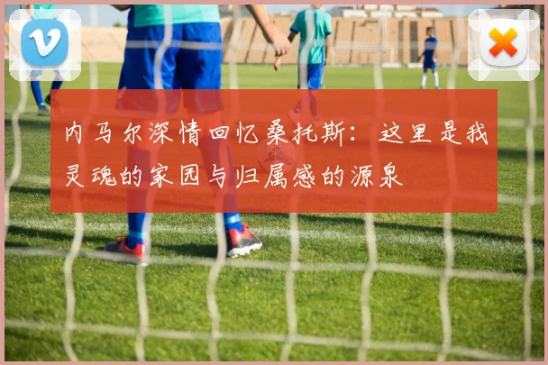 内马尔深情回忆桑托斯：这里是我灵魂的家园与归属感的源泉