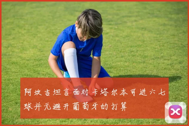 阿坎吉坦言面对卡塔尔本可进六七球并无避开葡萄牙的打算