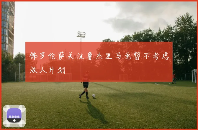 佛罗伦萨关注鲁杰里马竞暂不考虑放人计划