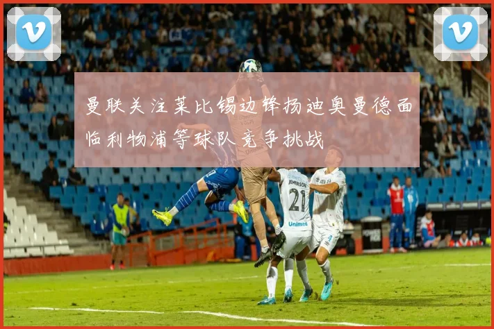 曼联关注莱比锡边锋扬迪奥曼德面临利物浦等球队竞争挑战