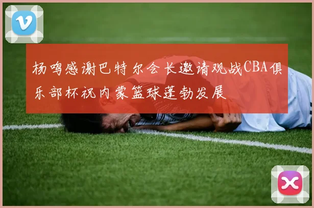 杨鸣感谢巴特尔会长邀请观战CBA俱乐部杯祝内蒙篮球蓬勃发展