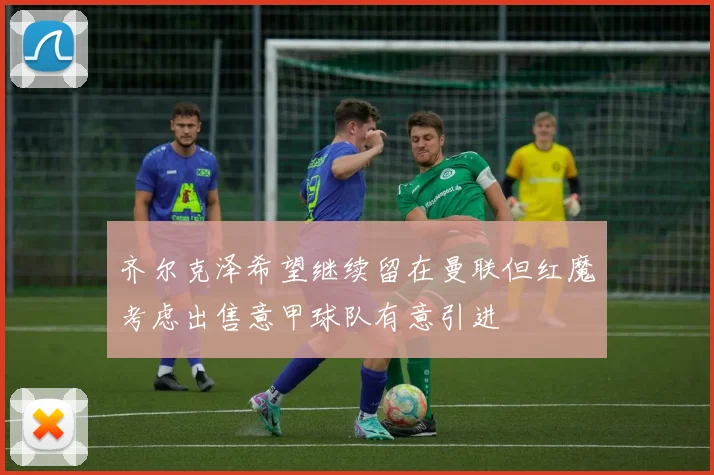 齐尔克泽希望继续留在曼联但红魔考虑出售意甲球队有意引进