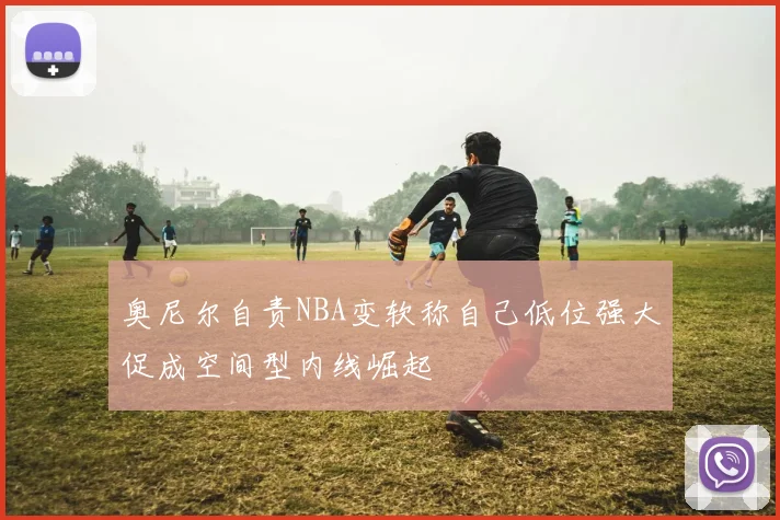 奥尼尔自责NBA变软称自己低位强大促成空间型内线崛起