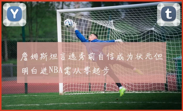 詹姆斯坦言选秀前自信成为状元但明白进NBA需从零起步