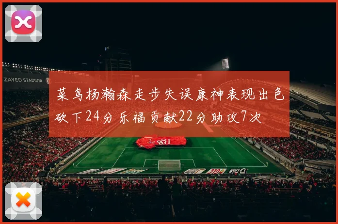 菜鸟杨瀚森走步失误康神表现出色砍下24分乐福贡献22分助攻7次