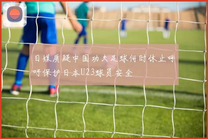 日媒质疑中国功夫足球何时休止呼吁保护日本U23球员安全