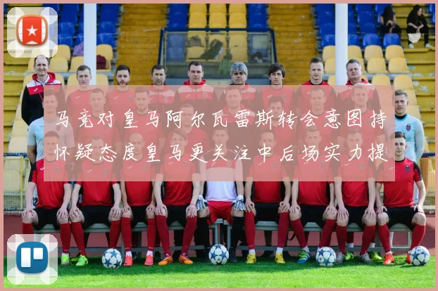 马竞对皇马阿尔瓦雷斯转会意图持怀疑态度皇马更关注中后场实力提升