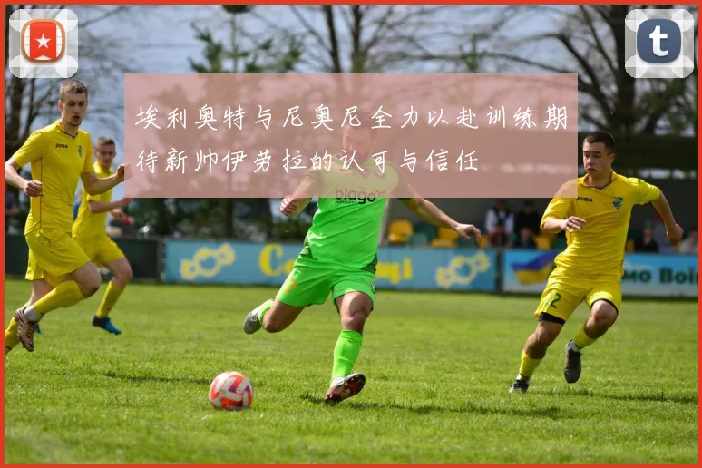 埃利奥特与尼奥尼全力以赴训练期待新帅伊劳拉的认可与信任