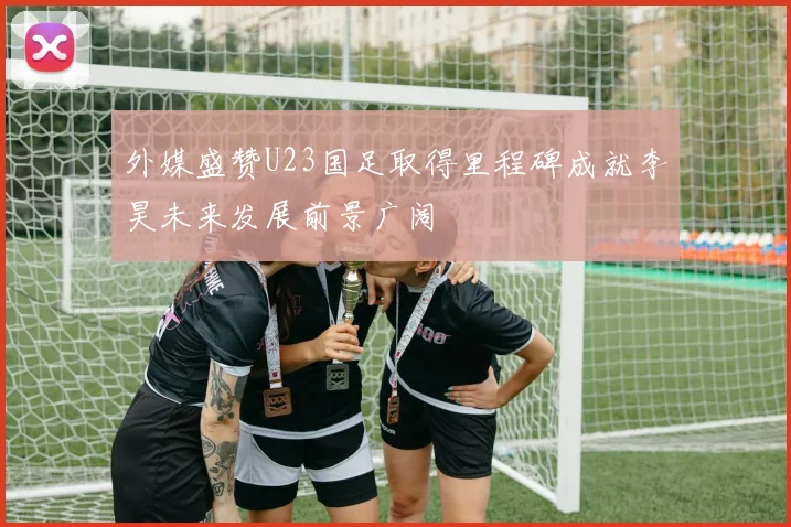 外媒盛赞U23国足取得里程碑成就李昊未来发展前景广阔