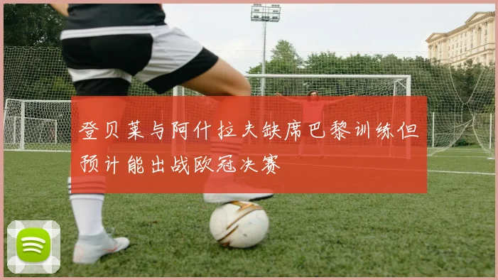 登贝莱与阿什拉夫缺席巴黎训练但预计能出战欧冠决赛