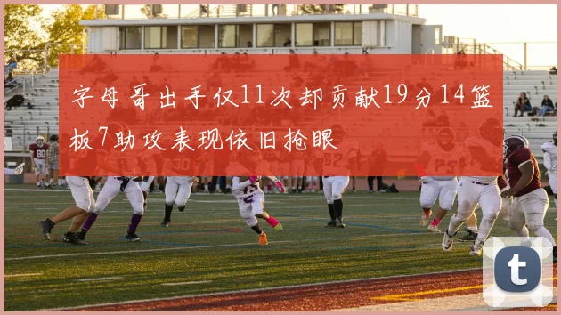 字母哥出手仅11次却贡献19分14篮板7助攻表现依旧抢眼