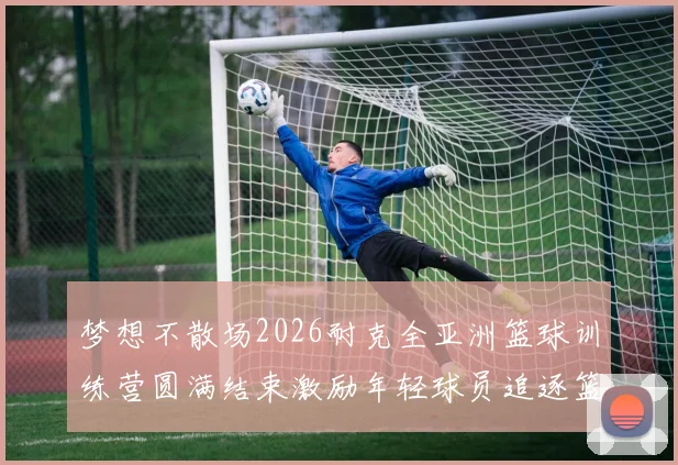 梦想不散场2026耐克全亚洲篮球训练营圆满结束激励年轻球员追逐篮球梦想