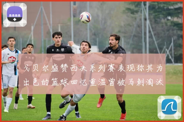 戈贝尔盛赞西决系列赛表现称其为出色的篮球回忆重温曾被马刺淘汰的经历
