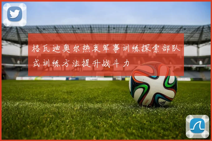 格瓦迪奥尔热衷军事训练探索部队式训练方法提升战斗力