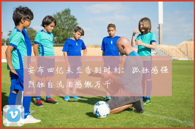 安布回忆米兰告别时刻：孤独感强烈独自流泪感慨万千