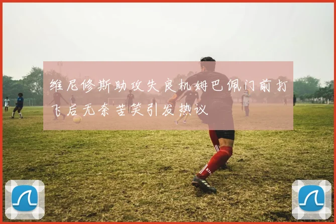 维尼修斯助攻失良机姆巴佩门前打飞后无奈苦笑引发热议