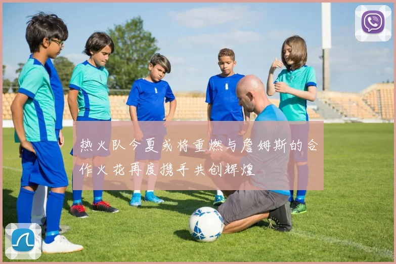 热火队今夏或将重燃与詹姆斯的合作火花再度携手共创辉煌