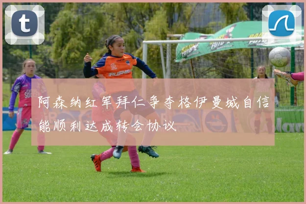 阿森纳红军拜仁争夺格伊曼城自信能顺利达成转会协议