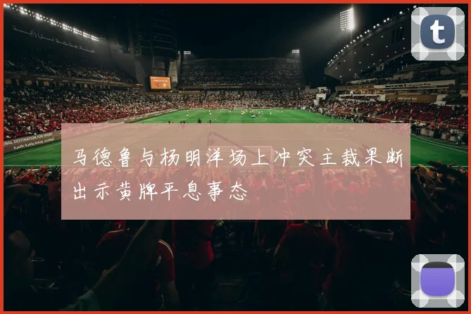 马德鲁与杨明洋场上冲突主裁果断出示黄牌平息事态