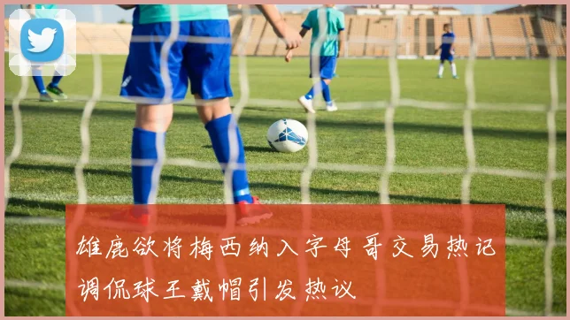 雄鹿欲将梅西纳入字母哥交易热记调侃球王戴帽引发热议