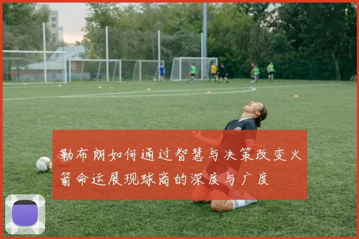 勒布朗如何通过智慧与决策改变火箭命运展现球商的深度与广度