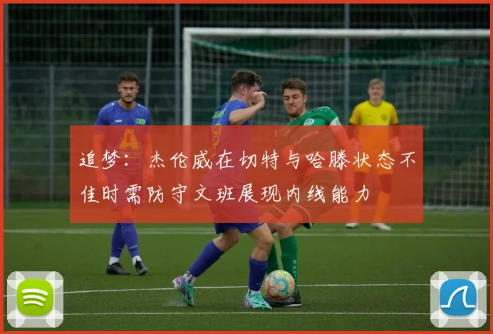 追梦：杰伦威在切特与哈滕状态不佳时需防守文班展现内线能力