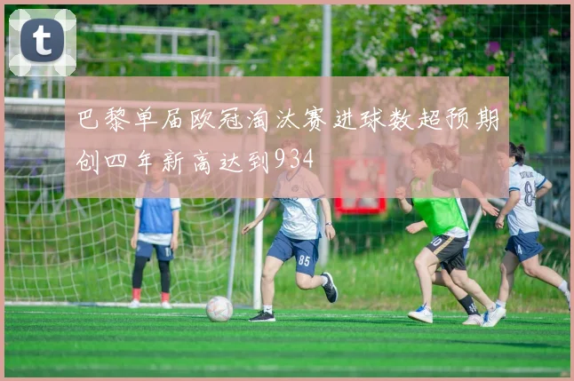 巴黎单届欧冠淘汰赛进球数超预期创四年新高达到934