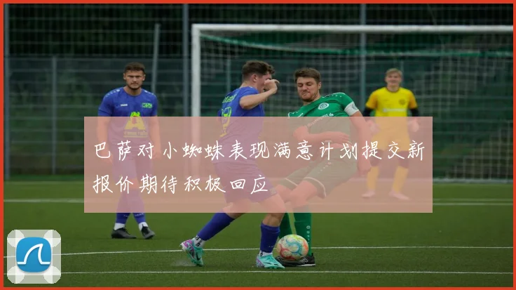 巴萨对小蜘蛛表现满意计划提交新报价期待积极回应