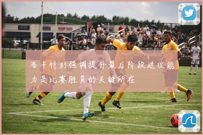 洛卡特利强调提升最后阶段进攻能力是比赛胜负的关键所在