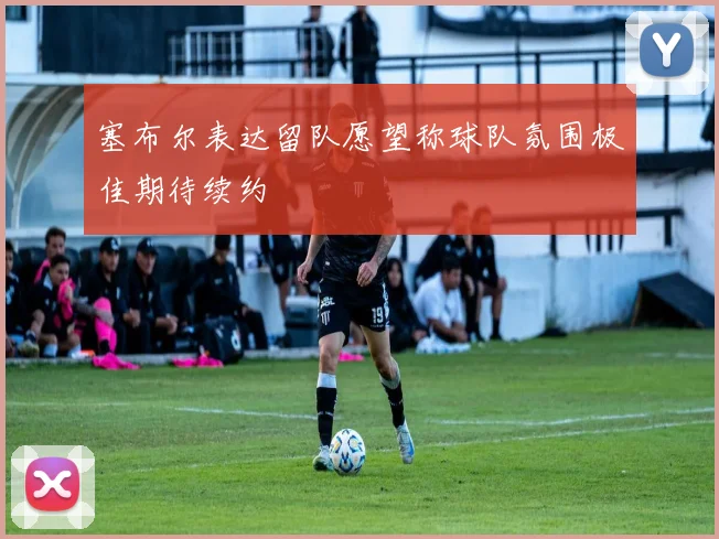 塞布尔表达留队愿望称球队氛围极佳期待续约