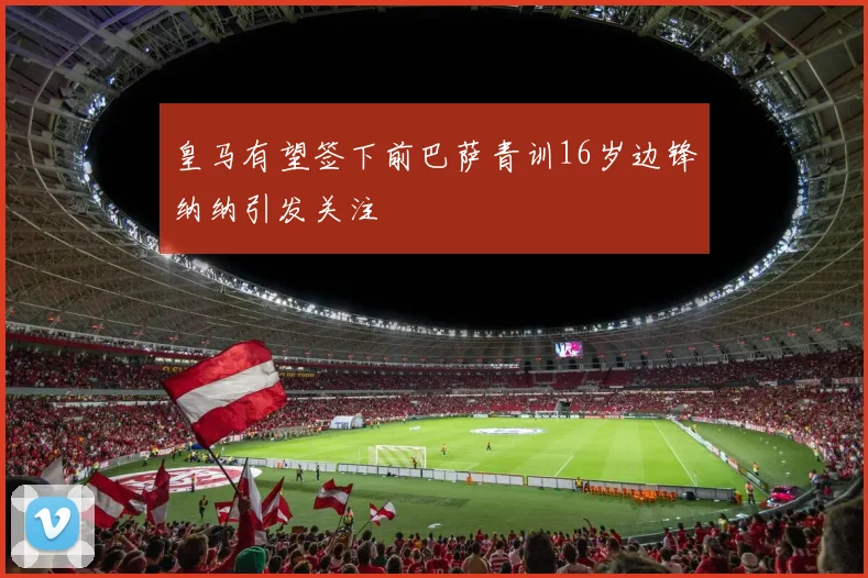 皇马有望签下前巴萨青训16岁边锋纳纳引发关注