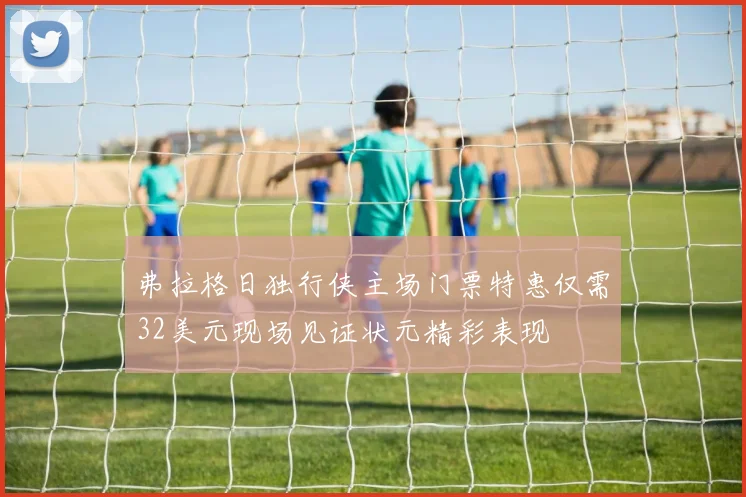 弗拉格日独行侠主场门票特惠仅需32美元现场见证状元精彩表现