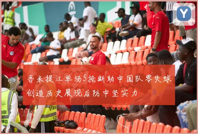 吾米提江单场5抢断助中国队零失球创造历史展现后防中坚实力