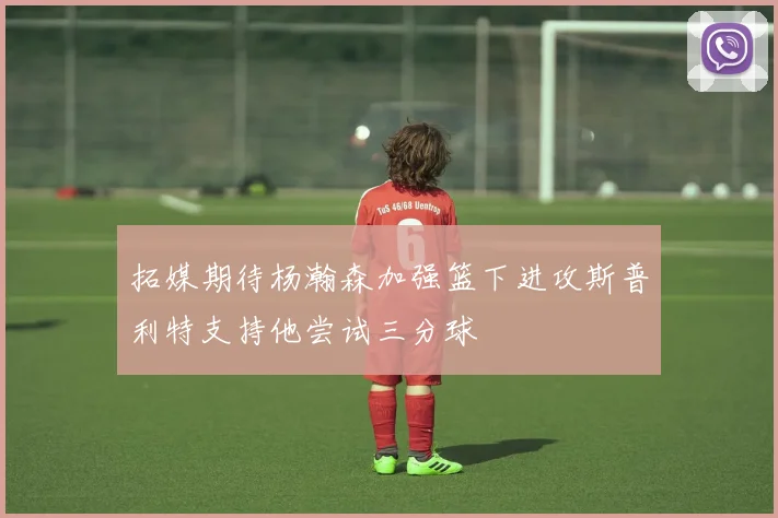 拓媒期待杨瀚森加强篮下进攻斯普利特支持他尝试三分球