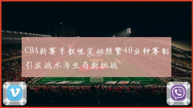CBA新赛季教练变动频繁40分钟赛制引发战术与生存新挑战