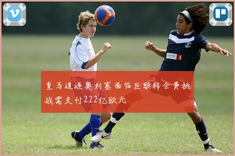 皇马追逐奥利塞面临巨额转会费挑战需支付222亿欧元