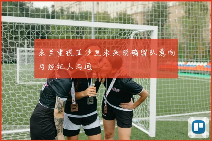 米兰重视亚沙里未来明确留队意向与经纪人沟通
