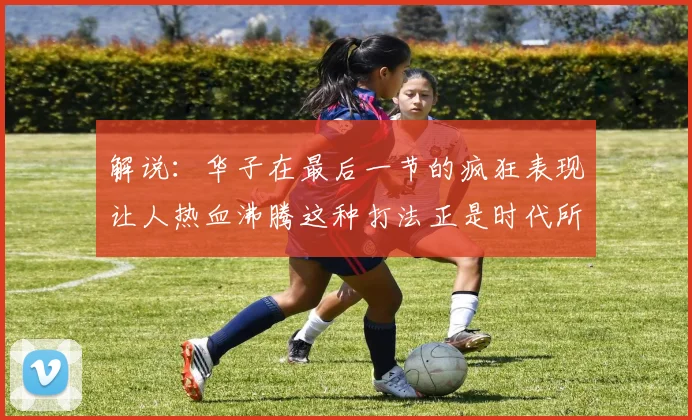 解说：华子在最后一节的疯狂表现让人热血沸腾这种打法正是时代所需