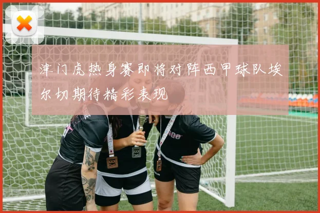 津门虎热身赛即将对阵西甲球队埃尔切期待精彩表现