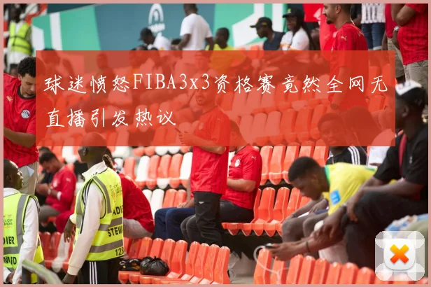 球迷愤怒FIBA3x3资格赛竟然全网无直播引发热议