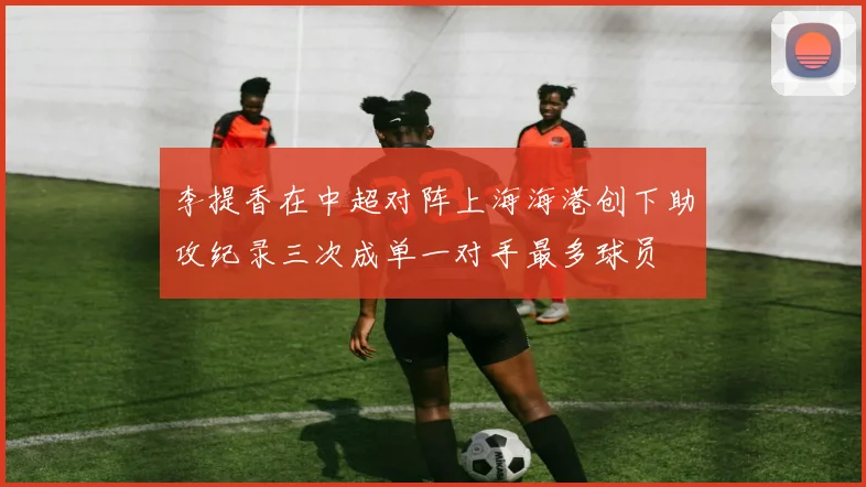 李提香在中超对阵上海海港创下助攻纪录三次成单一对手最多球员